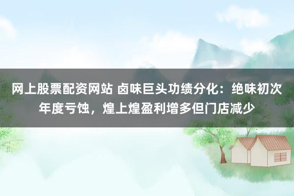 网上股票配资网站 卤味巨头功绩分化：绝味初次年度亏蚀，煌上煌盈利增多但门店减少