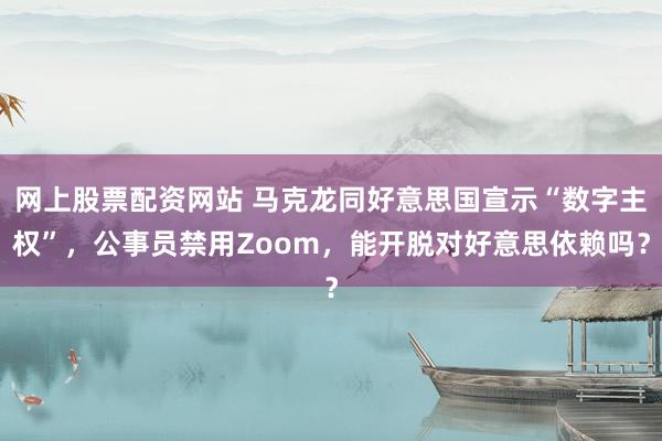 网上股票配资网站 马克龙同好意思国宣示“数字主权”，公事员禁用Zoom，能开脱对好意思依赖吗？
