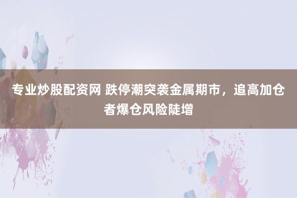 专业炒股配资网 跌停潮突袭金属期市，追高加仓者爆仓风险陡增