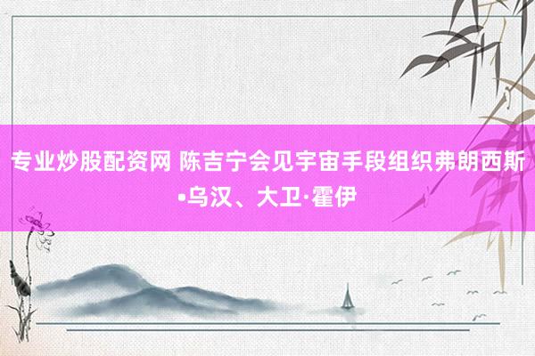 专业炒股配资网 陈吉宁会见宇宙手段组织弗朗西斯•乌汉、大卫·霍伊