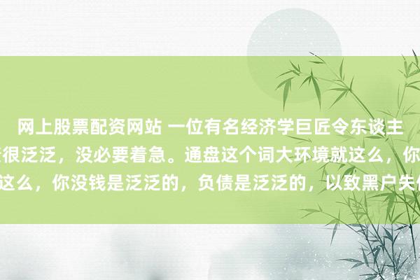 网上股票配资网站 一位有名经济学巨匠令东谈主深念念的话： “有负债很泛泛，没必要着急。通盘这个词大环境就这么，你没钱是泛泛的，负债是泛泛的，以致黑户失信，它都是泛泛的。
