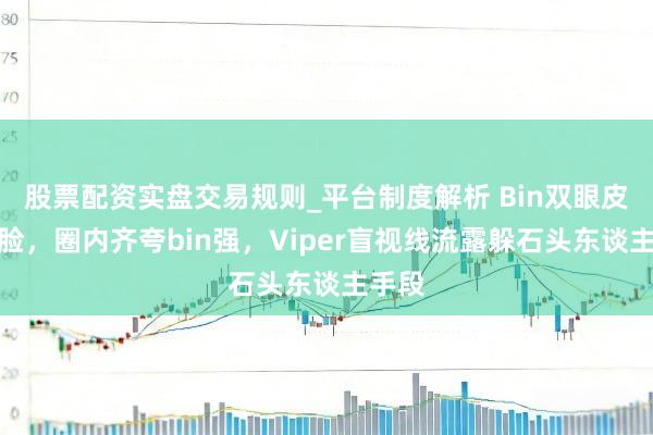 股票配资实盘交易规则_平台制度解析 Bin双眼皮不露脸，圈内齐夸bin强，Viper盲视线流露躲石头东谈主手段
