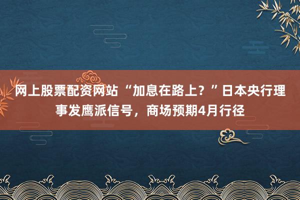 网上股票配资网站 “加息在路上？”日本央行理事发鹰派信号，商场预期4月行径