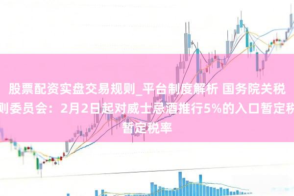 股票配资实盘交易规则_平台制度解析 国务院关税税则委员会：2月2日起对威士忌酒推行5%的入口暂定税率