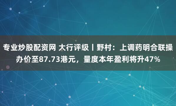 专业炒股配资网 大行评级丨野村：上调药明合联操办价至87.73港元，量度本年盈利将升47%
