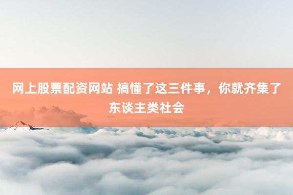 网上股票配资网站 搞懂了这三件事，你就齐集了东谈主类社会