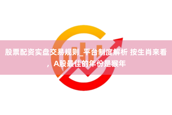 股票配资实盘交易规则_平台制度解析 按生肖来看，A股最佳的年份是猴年
