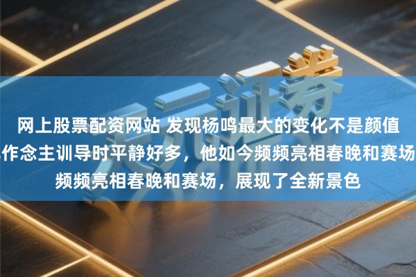 网上股票配资网站 发现杨鸣最大的变化不是颜值下滑，而是心情比作念主训导时平静好多，他如今频频亮相春晚和赛场，展现了全新景色
