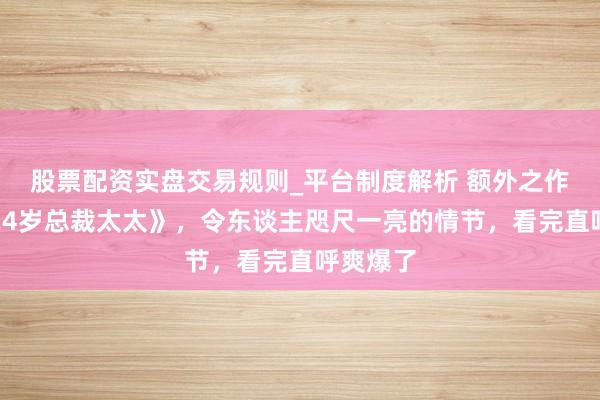 股票配资实盘交易规则_平台制度解析 额外之作《我的24岁总裁太太》，令东谈主咫尺一亮的情节，看完直呼爽爆了
