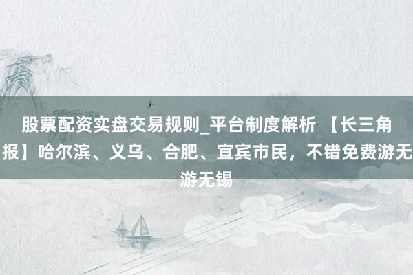 股票配资实盘交易规则_平台制度解析 【长三角日报】哈尔滨、义乌、合肥、宜宾市民，不错免费游无锡