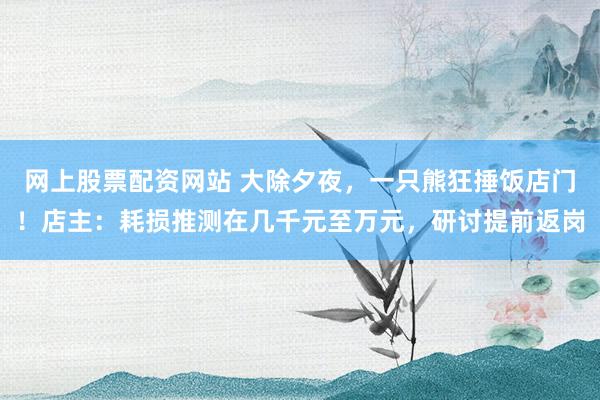 网上股票配资网站 大除夕夜，一只熊狂捶饭店门！店主：耗损推测在几千元至万元，研讨提前返岗