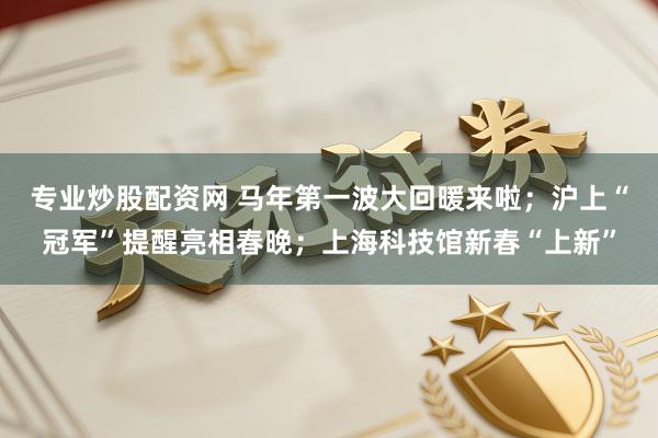 专业炒股配资网 马年第一波大回暖来啦;沪上“冠军”提醒亮相春晚;上海科技馆新春“上新”