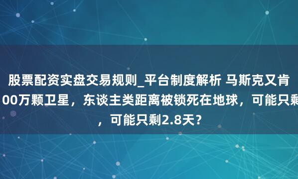 股票配资实盘交易规则_平台制度解析 马斯克又肯求部署100万颗卫星，东谈主类距离被锁死在地球，可能只剩2.8天？