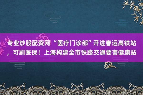 专业炒股配资网 “医疗门诊部”开进春运高铁站，可刷医保！上海构建全市铁路交通要害健康站