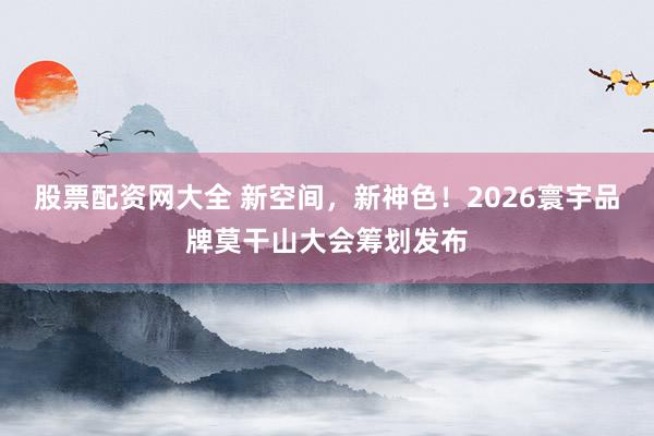 股票配资网大全 新空间，新神色！2026寰宇品牌莫干山大会筹划发布