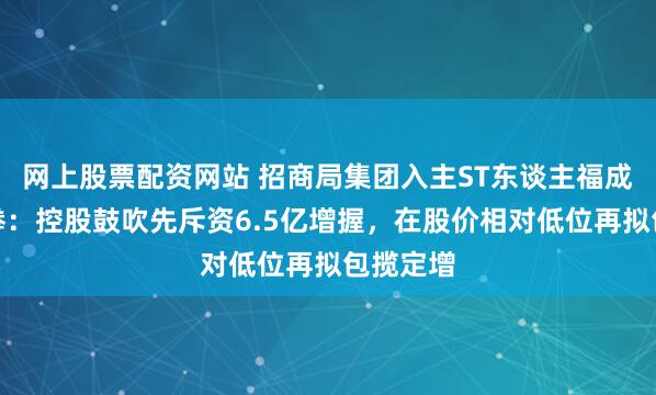 网上股票配资网站 招商局集团入主ST东谈主福成本组合拳：控股鼓吹先斥资6.5亿增握，在股价相对低位再拟包揽定增