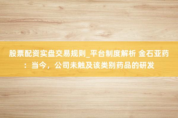 股票配资实盘交易规则_平台制度解析 金石亚药：当今，公司未触及该类别药品的研发