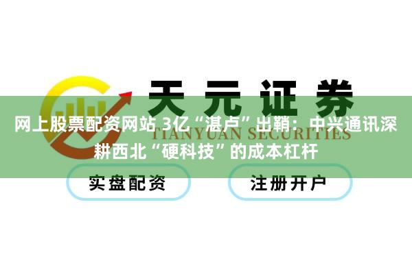 网上股票配资网站 3亿“湛卢”出鞘:中兴通讯深耕西北“硬科技”的成本杠杆