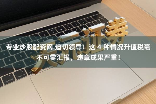 专业炒股配资网 迫切领导！这 4 种情况升值税毫不可零汇报，违章成果严重！