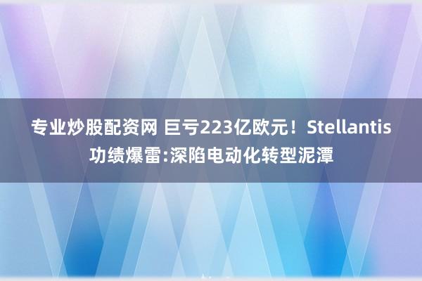 专业炒股配资网 巨亏223亿欧元！Stellantis功绩爆雷:深陷电动化转型泥潭