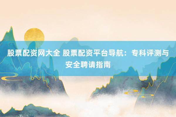 股票配资网大全 股票配资平台导航：专科评测与安全聘请指南