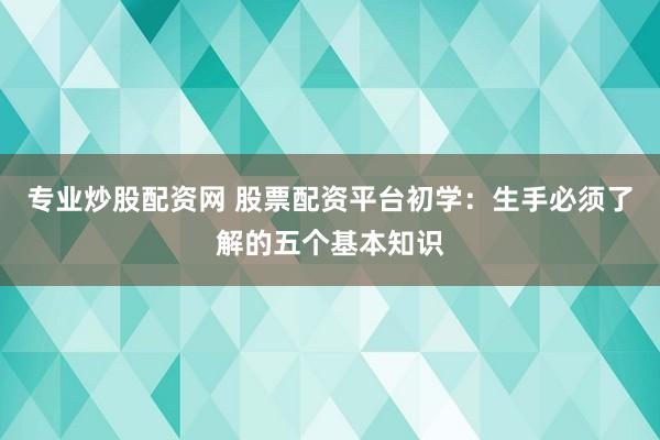 专业炒股配资网 股票配资平台初学：生手必须了解的五个基本知识