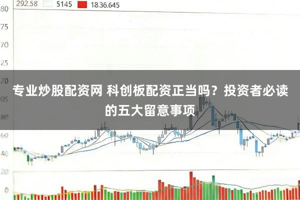 专业炒股配资网 科创板配资正当吗？投资者必读的五大留意事项