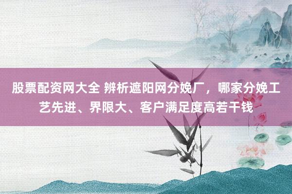 股票配资网大全 辨析遮阳网分娩厂，哪家分娩工艺先进、界限大、客户满足度高若干钱