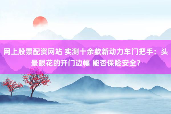 网上股票配资网站 实测十余款新动力车门把手：头晕眼花的开门边幅 能否保险安全？