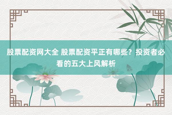股票配资网大全 股票配资平正有哪些？投资者必看的五大上风解析