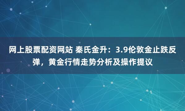 网上股票配资网站 秦氏金升：3.9伦敦金止跌反弹，黄金行情走势分析及操作提议