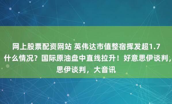 网上股票配资网站 英伟达市值整宿挥发超1.7万亿元，什么情况？国际原油盘中直线拉升！好意思伊谈判，大音讯