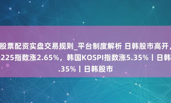 股票配资实盘交易规则_平台制度解析 日韩股市高开,日经225指数涨2.65%,韩国KOSPI指数涨5.35%丨日韩股市
