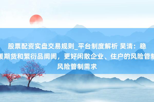 股票配资实盘交易规则_平台制度解析 吴清:稳步发缓期货和繁衍品阛阓,更好闲散企业、住户的风险管制需求