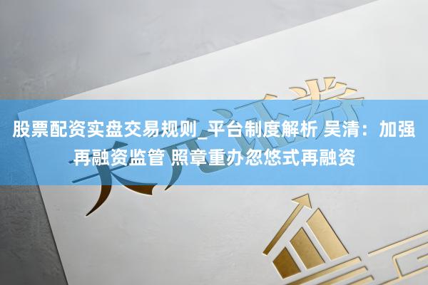 股票配资实盘交易规则_平台制度解析 吴清：加强再融资监管 照章重办忽悠式再融资