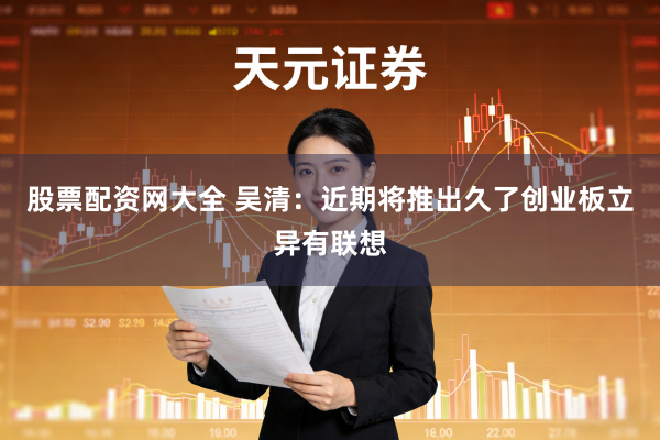 股票配资网大全 吴清:近期将推出久了创业板立异有联想