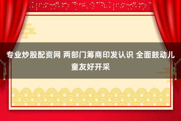 专业炒股配资网 两部门筹商印发认识 全面鼓动儿童友好开采