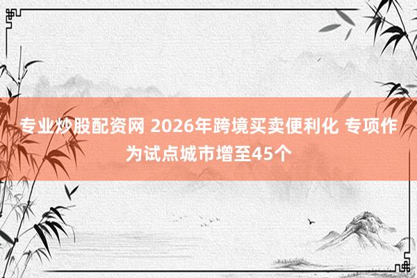 专业炒股配资网 2026年跨境买卖便利化 专项作为试点城市增至45个