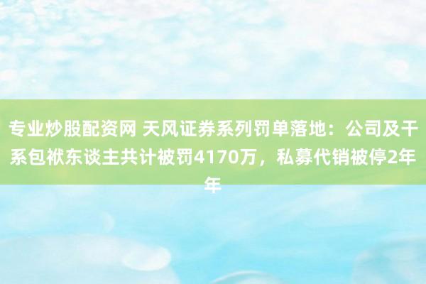 专业炒股配资网 天风证券系列罚单落地:公司及干系包袱东谈主共计被罚4170万,私募代销被停2年