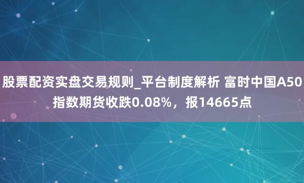 股票配资实盘交易规则_平台制度解析 富时中国A50指数期货收跌0.08%，报14665点