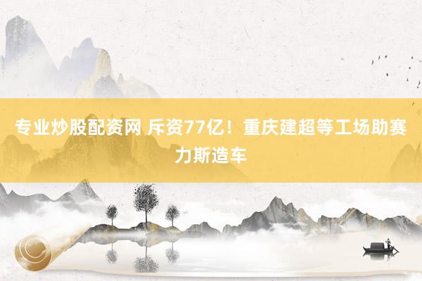 专业炒股配资网 斥资77亿！重庆建超等工场助赛力斯造车