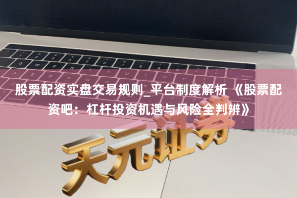 股票配资实盘交易规则_平台制度解析 《股票配资吧：杠杆投资机遇与风险全判辨》