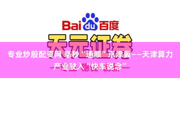 专业炒股配资网 毫秒“通顺”京津冀——天津算力产业驶入“快车说念”