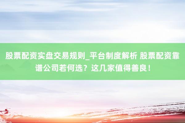 股票配资实盘交易规则_平台制度解析 股票配资靠谱公司若何选？这几家值得善良！