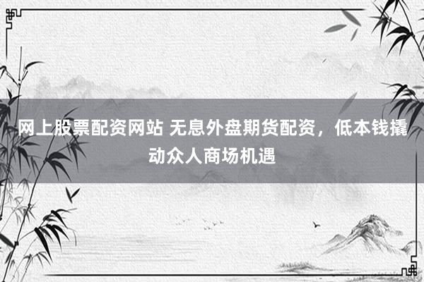 网上股票配资网站 无息外盘期货配资，低本钱撬动众人商场机遇