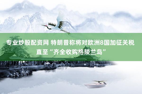 专业炒股配资网 特朗普称将对欧洲8国加征关税 直至“齐全收购格陵兰岛”