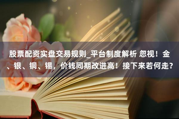 股票配资实盘交易规则_平台制度解析 忽视！金、银、铜、锡，价钱同期改进高！接下来若何走？