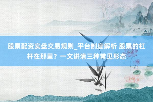 股票配资实盘交易规则_平台制度解析 股票的杠杆在那里？一文讲清三种常见形态