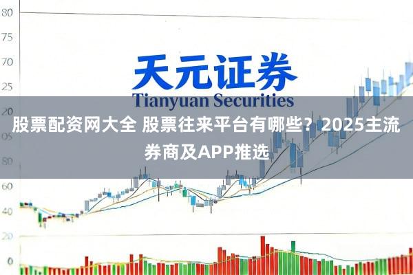 股票配资网大全 股票往来平台有哪些？2025主流券商及APP推选