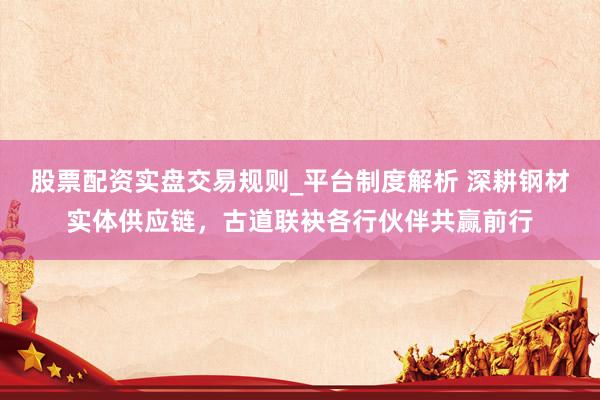 股票配资实盘交易规则_平台制度解析 深耕钢材实体供应链，古道联袂各行伙伴共赢前行